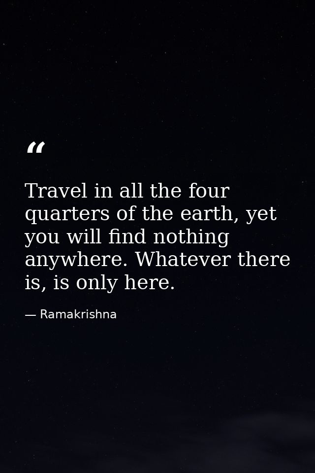 Travel in all the four quarters of the earth, yet you will find nothing anywhere. Whatever there is, is only here. — Ramakrishna