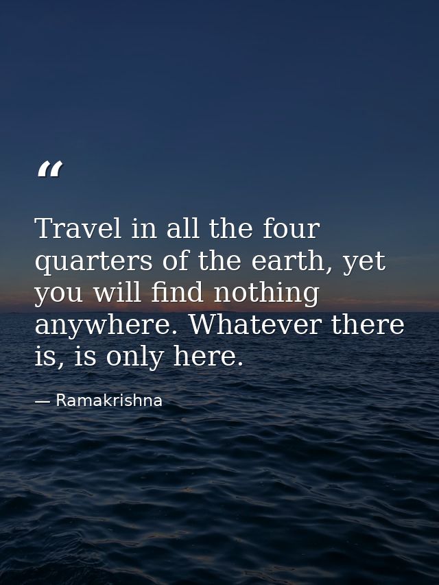 Travel in all the four quarters of the earth, yet you will find nothing anywhere. Whatever there is, is only here. — Ramakrishna