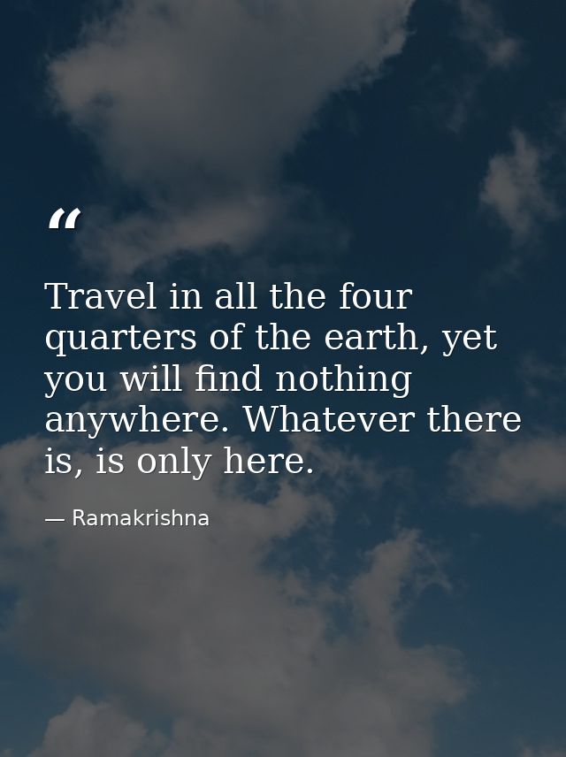 Travel in all the four quarters of the earth, yet you will find nothing anywhere. Whatever there is, is only here. — Ramakrishna