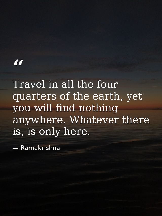 Travel in all the four quarters of the earth, yet you will find nothing anywhere. Whatever there is, is only here. — Ramakrishna