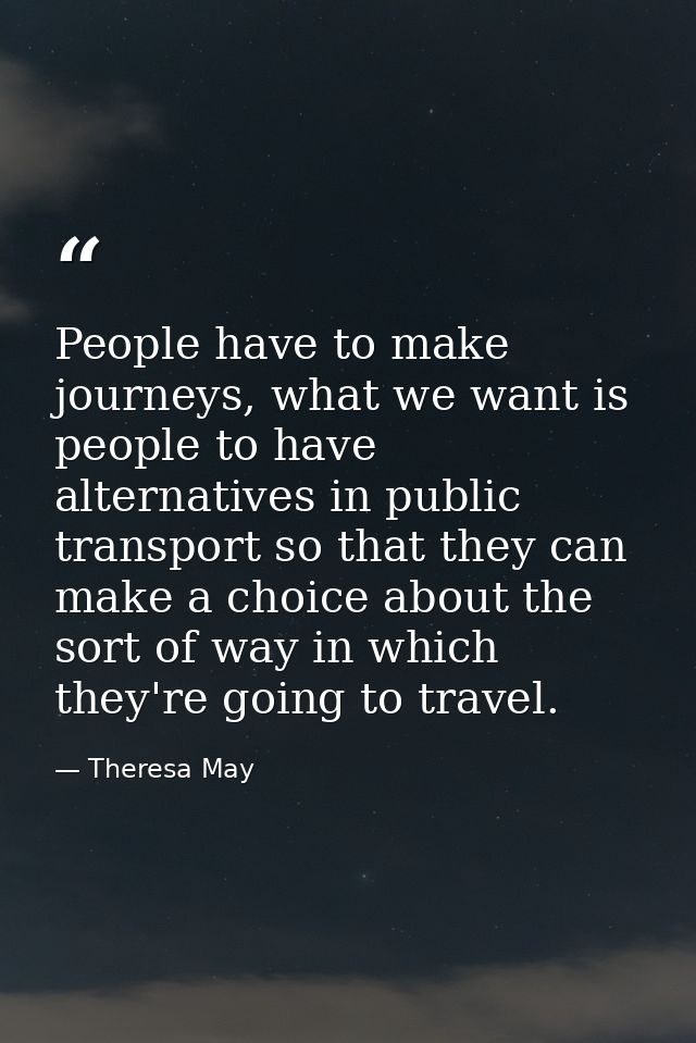 People have to make journeys, what we want is people to have alternatives in public transport so that they can make a ch — Theresa May