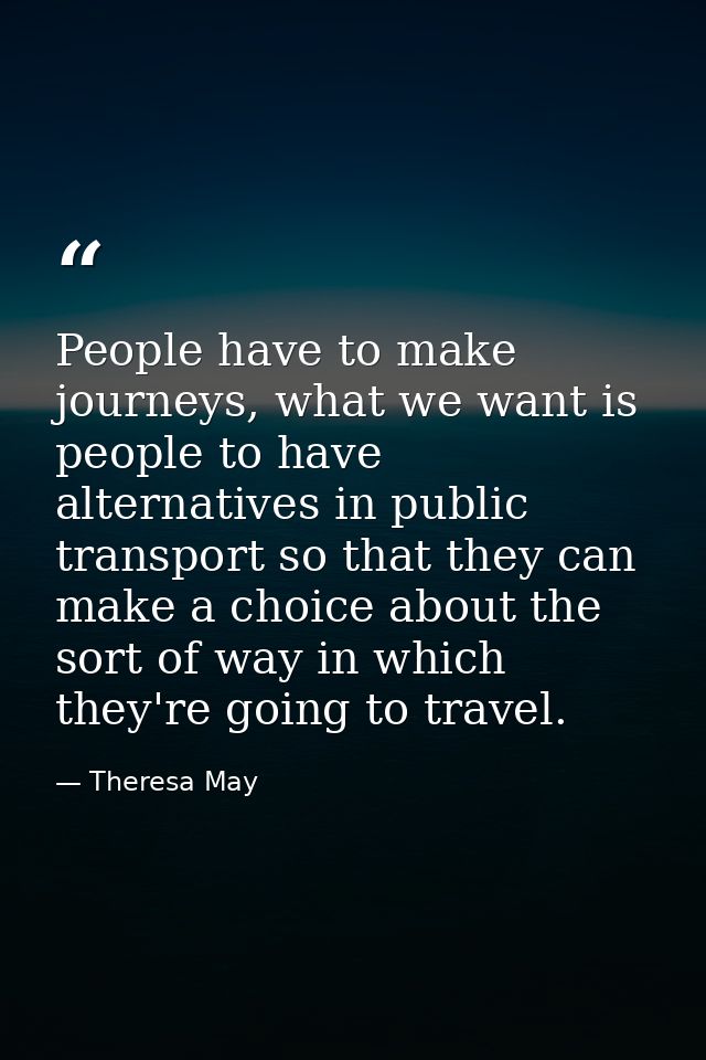 People have to make journeys, what we want is people to have alternatives in public transport so that they can make a ch — Theresa May