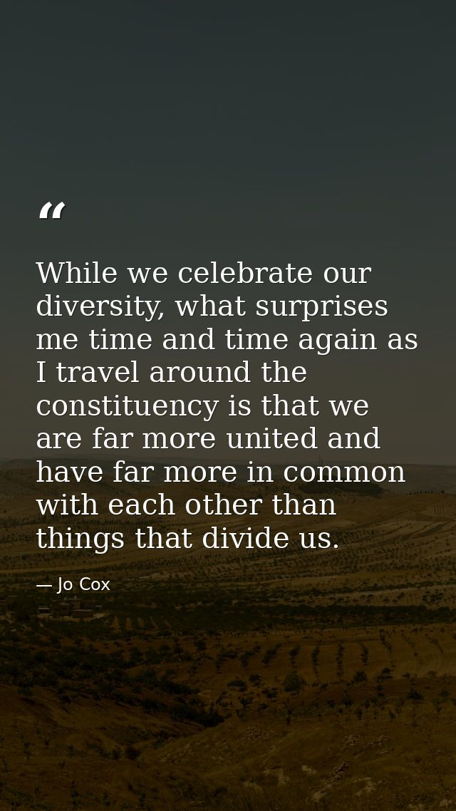 While we celebrate our diversity, what surprises me time and time again as I travel around the constituency is that we a — Jo Cox