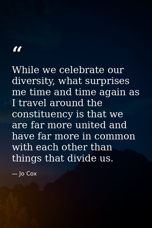 While we celebrate our diversity, what surprises me time and time again as I travel around the constituency is that we a — Jo Cox