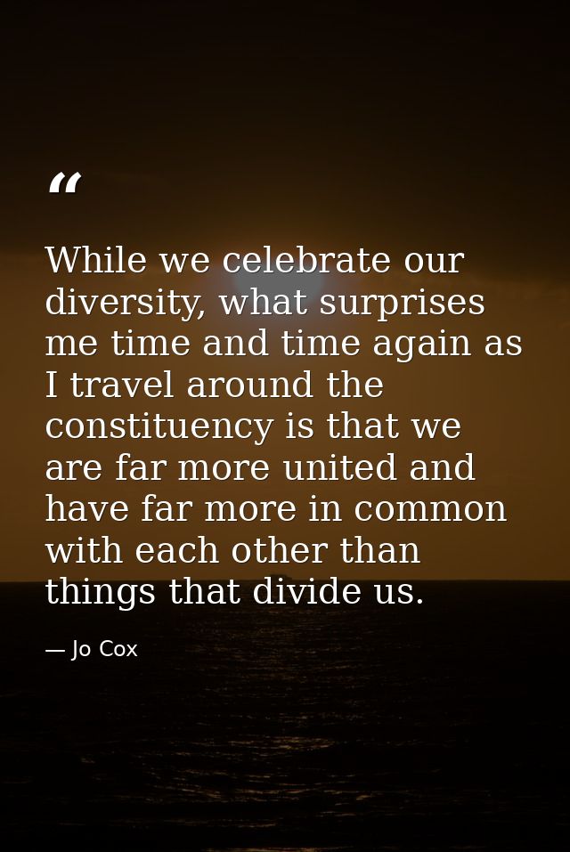 While we celebrate our diversity, what surprises me time and time again as I travel around the constituency is that we a — Jo Cox
