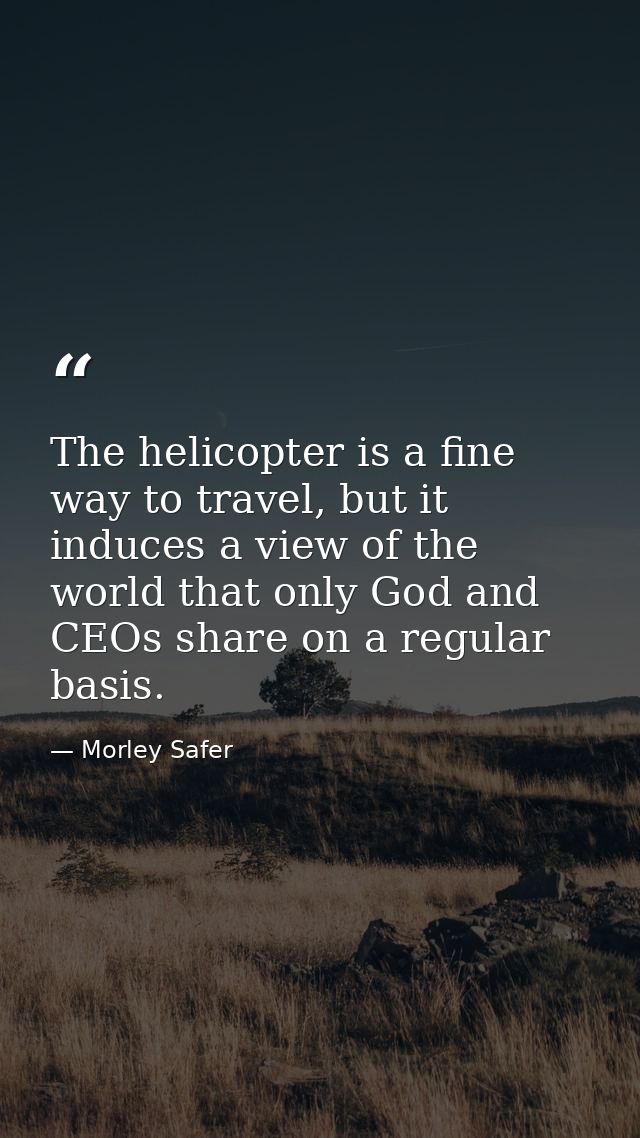 The helicopter is a fine way to travel, but it induces a view of the world that only God and CEOs share on a regular bas — Morley Safer