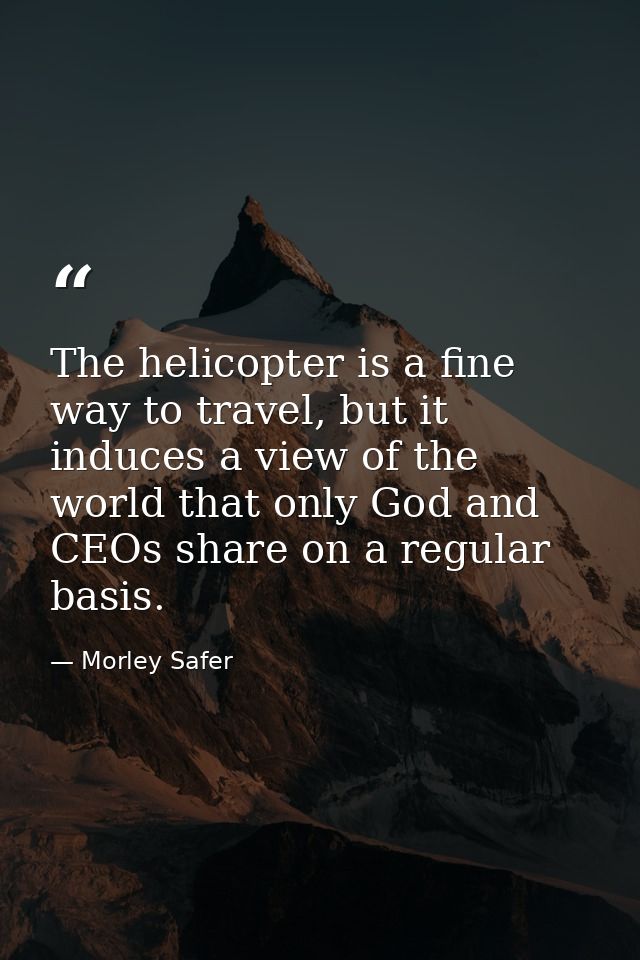 The helicopter is a fine way to travel, but it induces a view of the world that only God and CEOs share on a regular bas — Morley Safer