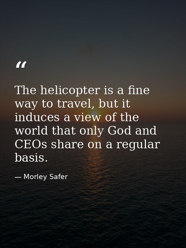 The helicopter is a fine way to travel, but it induces a view of the world that only God and CEOs share on a regular bas — Morley Safer