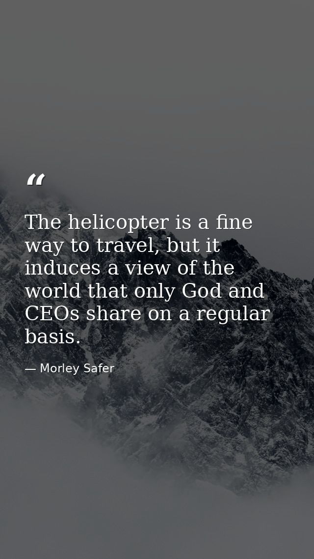 The helicopter is a fine way to travel, but it induces a view of the world that only God and CEOs share on a regular bas — Morley Safer