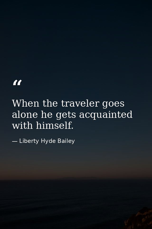 When the traveler goes alone he gets acquainted with himself. — Liberty Hyde Bailey