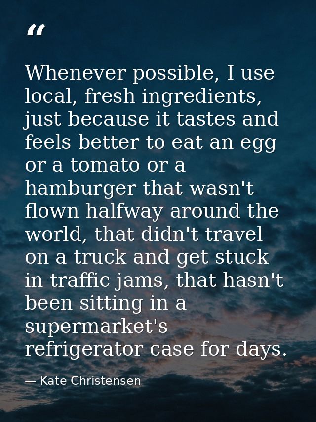Whenever possible, I use local, fresh ingredients, just because it tastes and feels better to eat an egg or a tomato or  — Kate Christensen