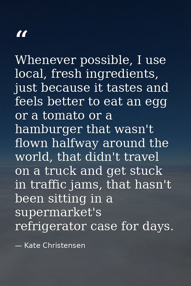 Whenever possible, I use local, fresh ingredients, just because it tastes and feels better to eat an egg or a tomato or  — Kate Christensen