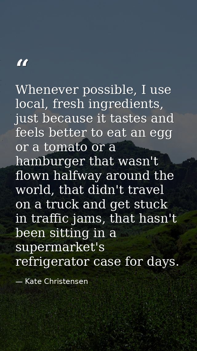 Whenever possible, I use local, fresh ingredients, just because it tastes and feels better to eat an egg or a tomato or  — Kate Christensen