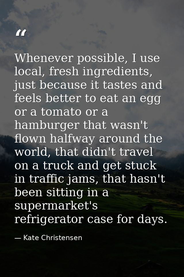 Whenever possible, I use local, fresh ingredients, just because it tastes and feels better to eat an egg or a tomato or  — Kate Christensen