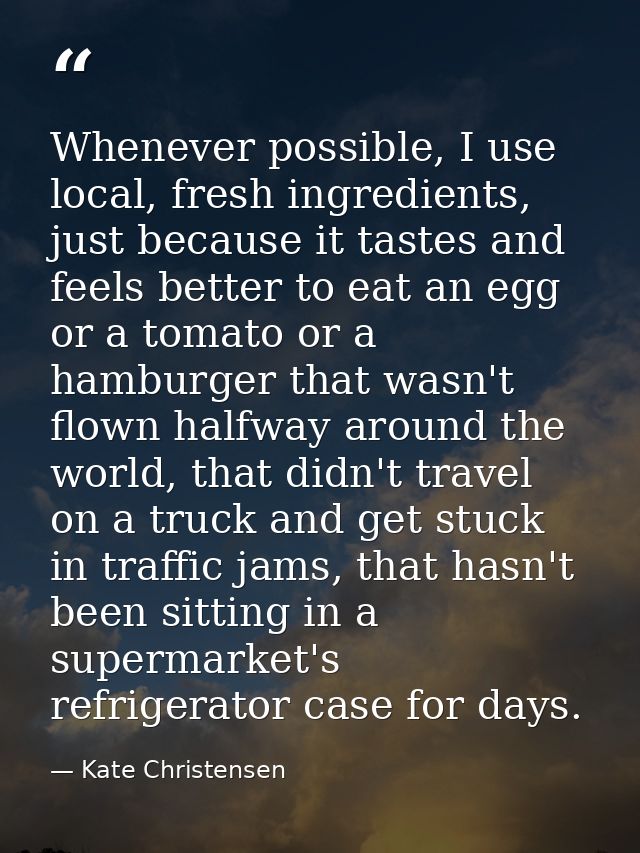 Whenever possible, I use local, fresh ingredients, just because it tastes and feels better to eat an egg or a tomato or  — Kate Christensen
