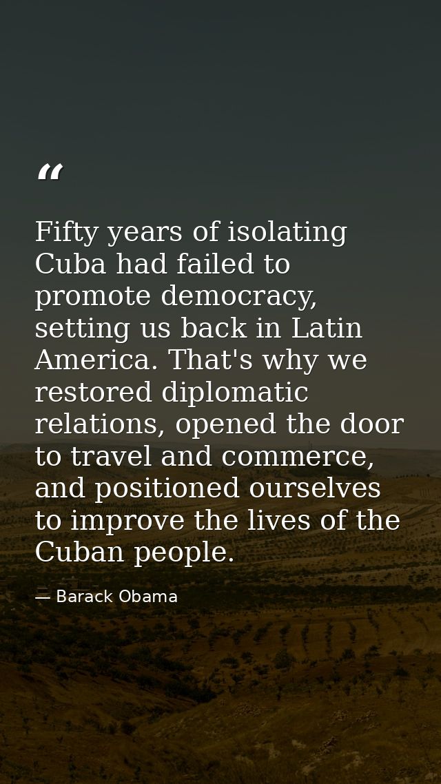 Fifty years of isolating Cuba had failed to promote democracy, setting us back in Latin America. That's why we restored  — Barack Obama