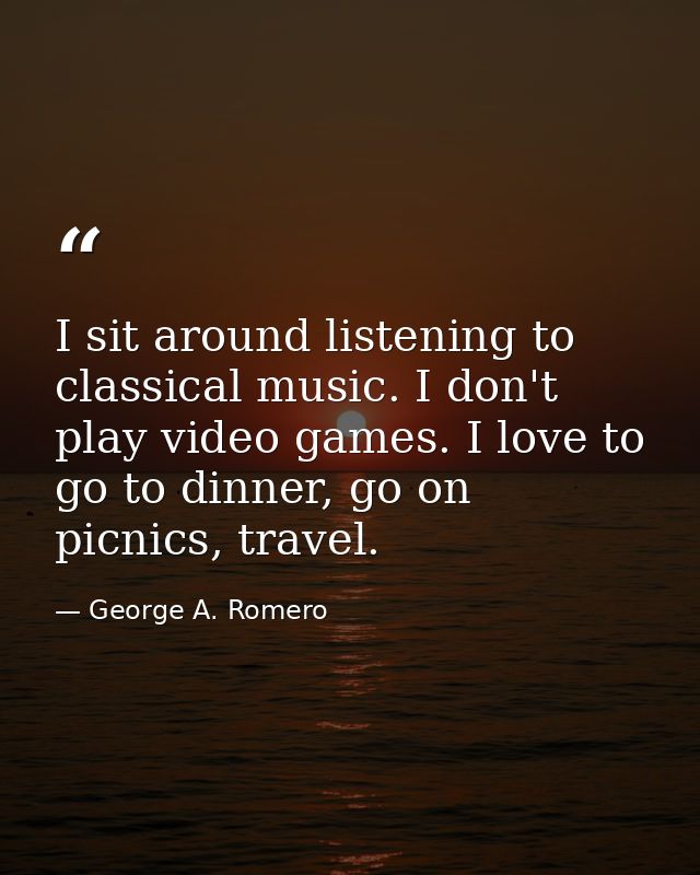 I sit around listening to classical music. I don't play video games. I love to go to dinner, go on picnics, travel. — George A. Romero