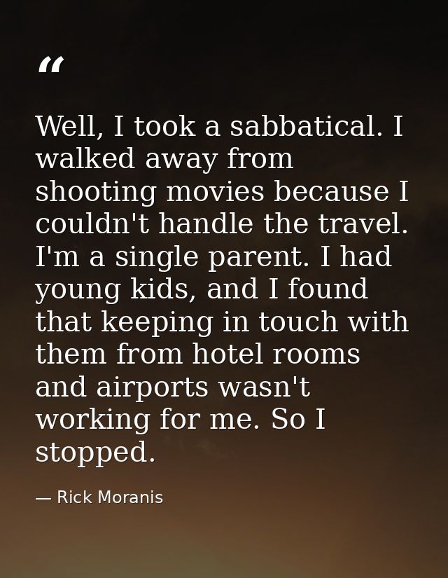 Well, I took a sabbatical. I walked away from shooting movies because I couldn't handle the travel. I'm a single parent. — Rick Moranis