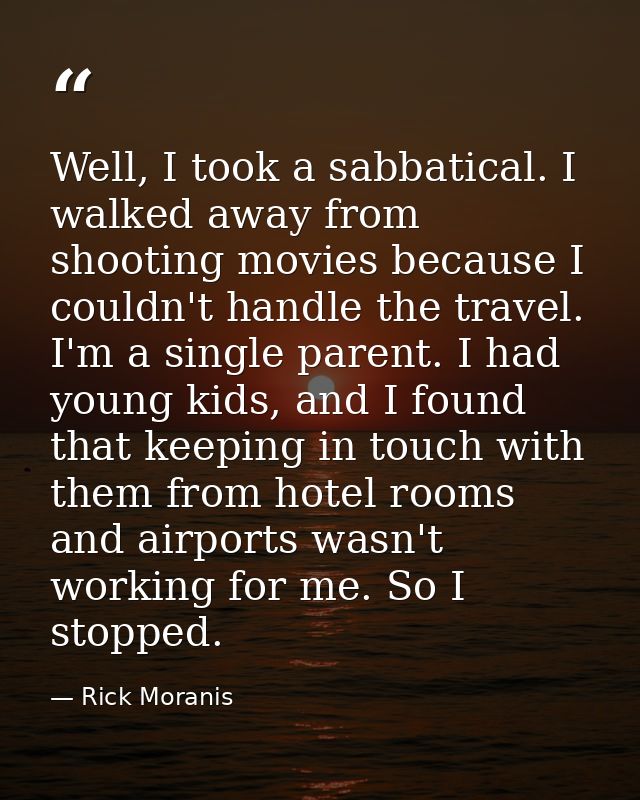 Well, I took a sabbatical. I walked away from shooting movies because I couldn't handle the travel. I'm a single parent. — Rick Moranis