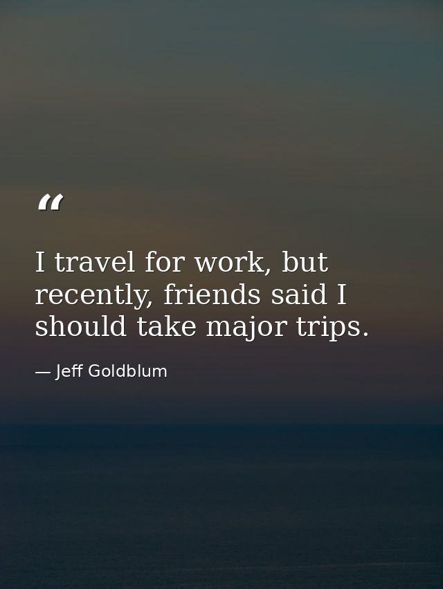 I travel for work, but recently, friends said I should take major trips. — Jeff Goldblum