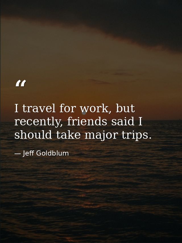 I travel for work, but recently, friends said I should take major trips. — Jeff Goldblum