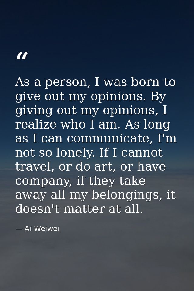 As a person, I was born to give out my opinions. By giving out my opinions, I realize who I am. As long as I can communi — Ai Weiwei