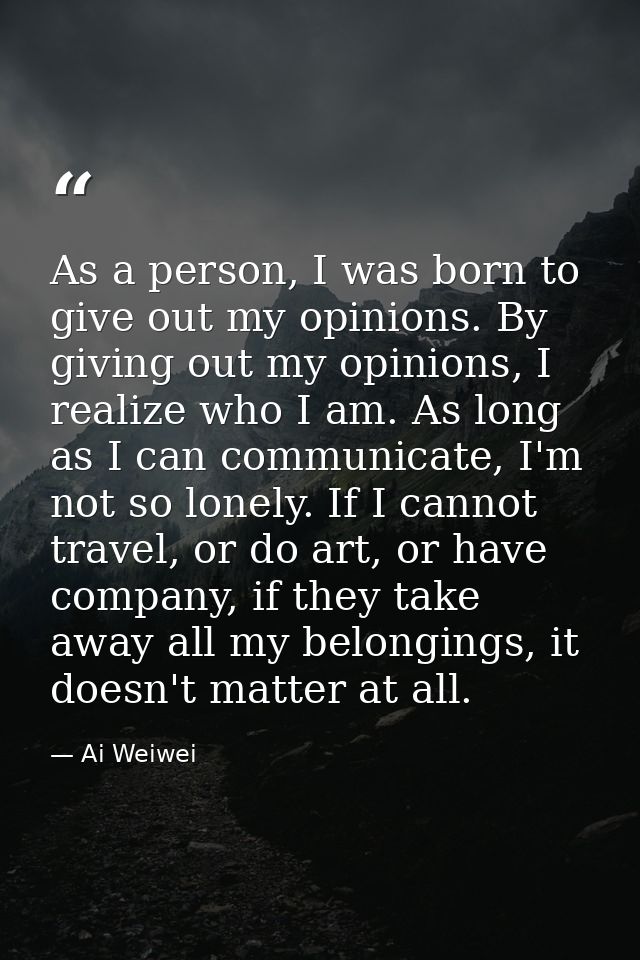 As a person, I was born to give out my opinions. By giving out my opinions, I realize who I am. As long as I can communi — Ai Weiwei