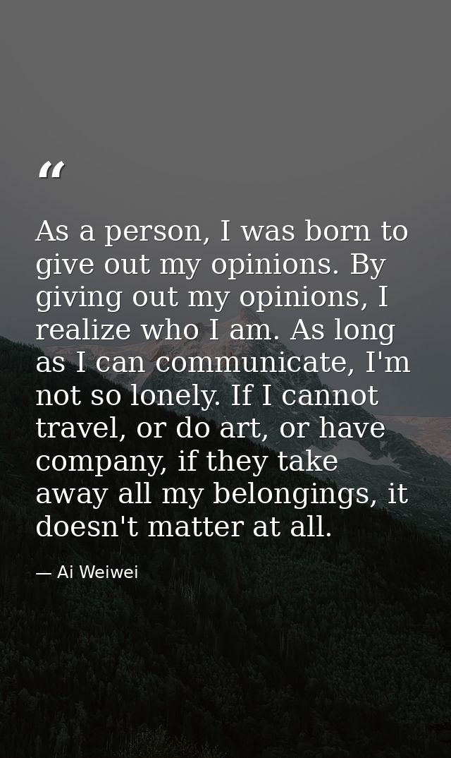 As a person, I was born to give out my opinions. By giving out my opinions, I realize who I am. As long as I can communi — Ai Weiwei