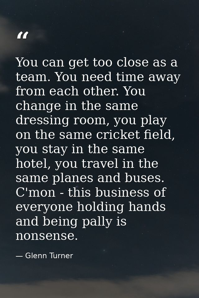 You can get too close as a team. You need time away from each other. You change in the same dressing room, you play on t — Glenn Turner