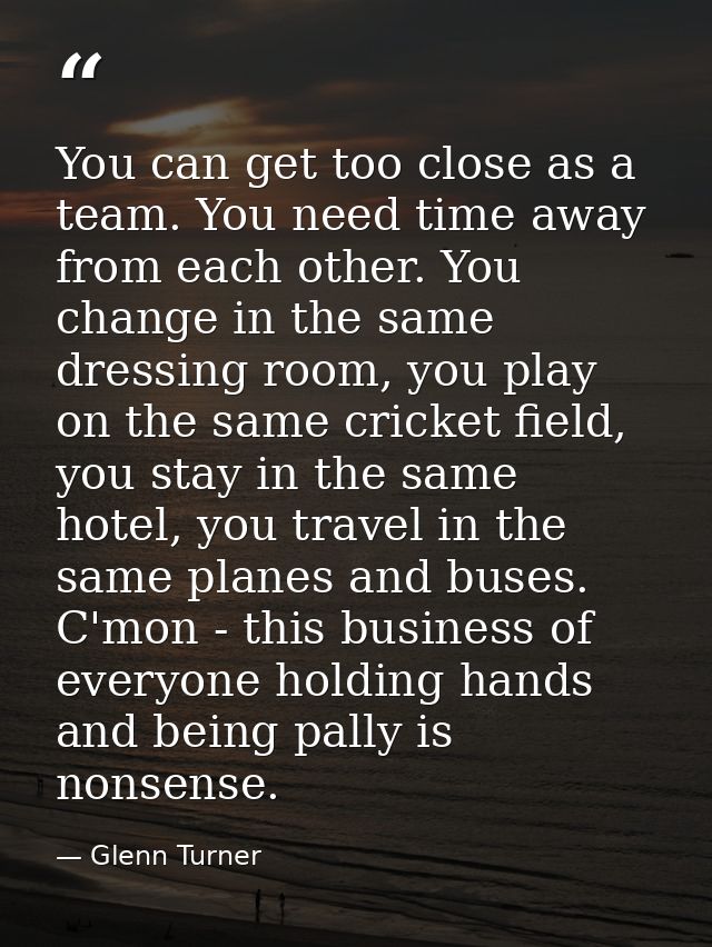 You can get too close as a team. You need time away from each other. You change in the same dressing room, you play on t — Glenn Turner