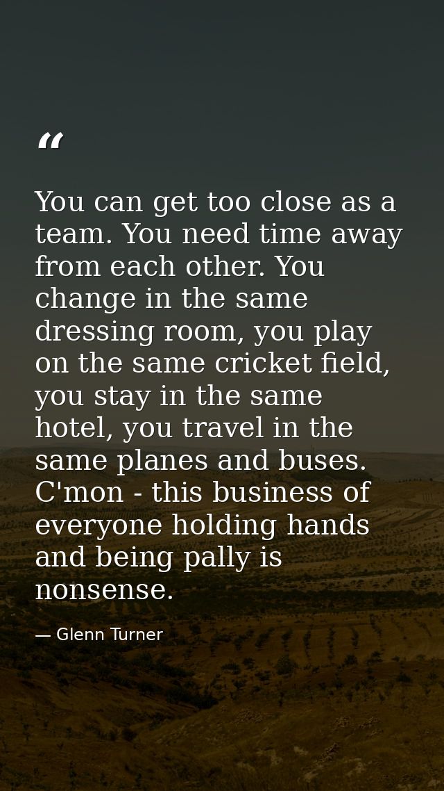 You can get too close as a team. You need time away from each other. You change in the same dressing room, you play on t — Glenn Turner
