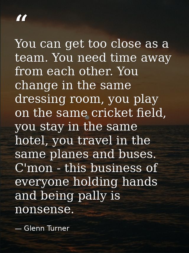 You can get too close as a team. You need time away from each other. You change in the same dressing room, you play on t — Glenn Turner
