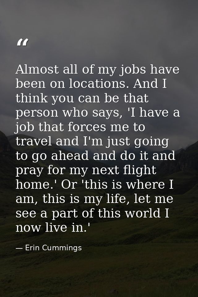 Almost all of my jobs have been on locations. And I think you can be that person who says, 'I have a job that forces me  — Erin Cummings
