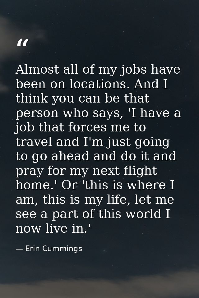 Almost all of my jobs have been on locations. And I think you can be that person who says, 'I have a job that forces me  — Erin Cummings