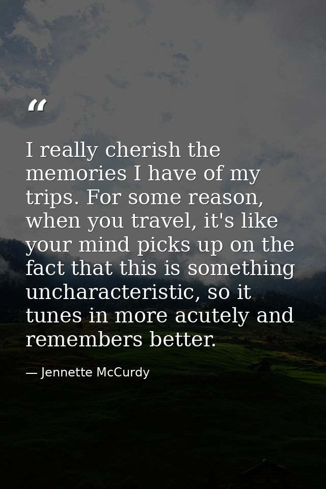 I really cherish the memories I have of my trips. For some reason, when you travel, it's like your mind picks up on the  — Jennette McCurdy