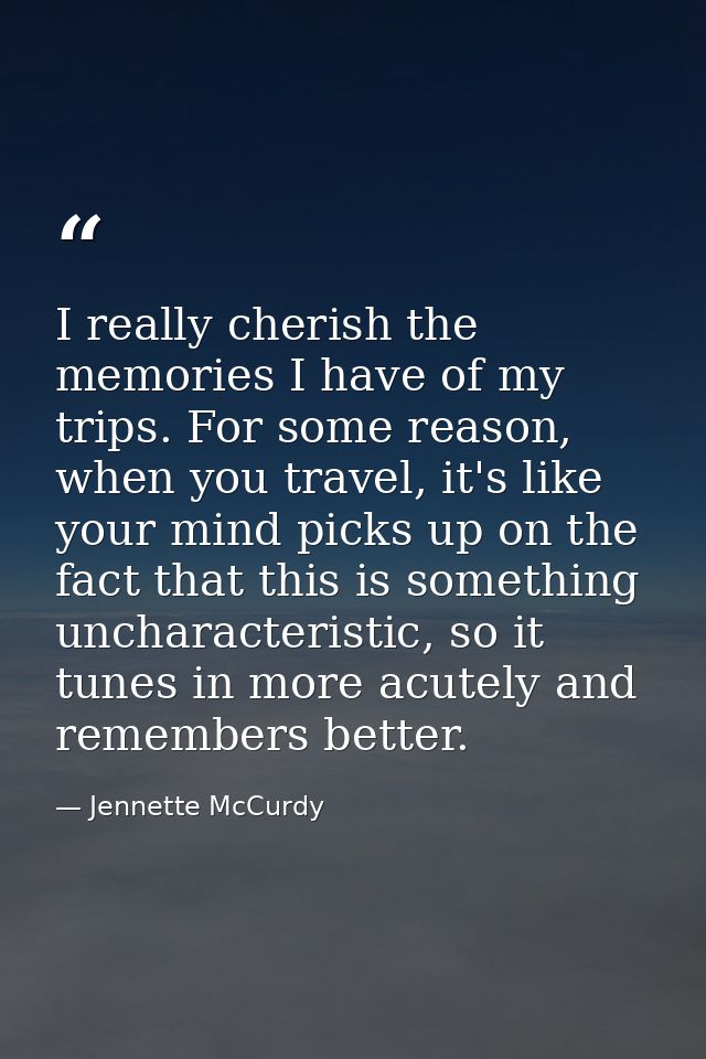 I really cherish the memories I have of my trips. For some reason, when you travel, it's like your mind picks up on the  — Jennette McCurdy