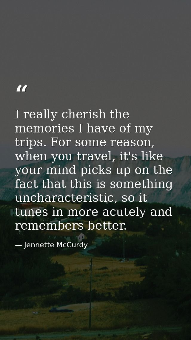 I really cherish the memories I have of my trips. For some reason, when you travel, it's like your mind picks up on the  — Jennette McCurdy