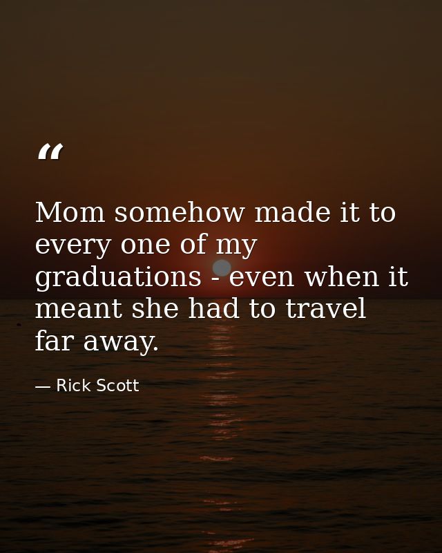 Mom somehow made it to every one of my graduations - even when it meant she had to travel far away. — Rick Scott