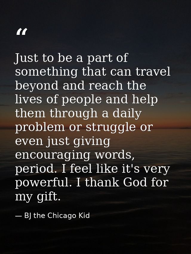 Just to be a part of something that can travel beyond and reach the lives of people and help them through a daily proble — BJ the Chicago Kid