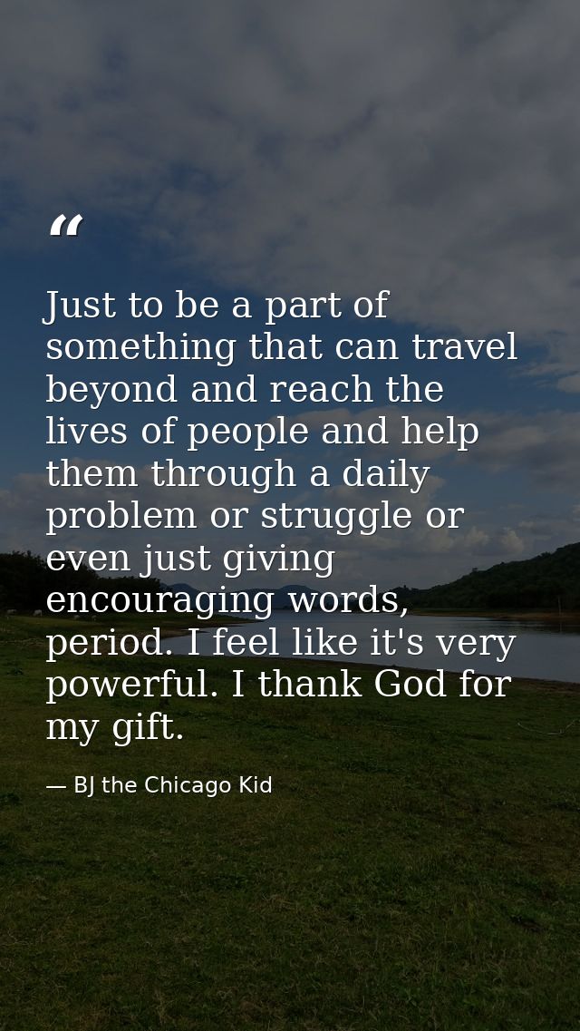 Just to be a part of something that can travel beyond and reach the lives of people and help them through a daily proble — BJ the Chicago Kid