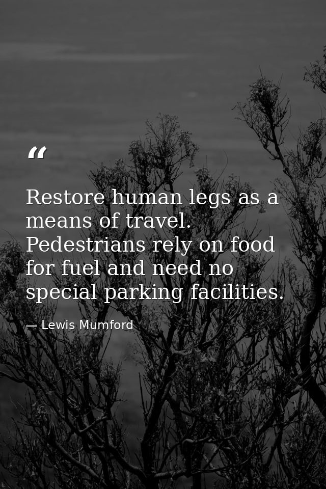 Restore human legs as a means of travel. Pedestrians rely on food for fuel and need no special parking facilities. — Lewis Mumford