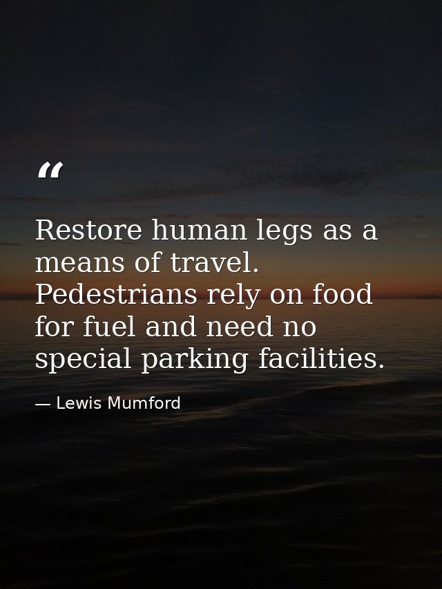 Restore human legs as a means of travel. Pedestrians rely on food for fuel and need no special parking facilities. — Lewis Mumford
