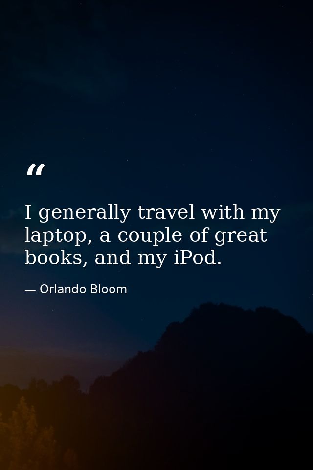 I generally travel with my laptop, a couple of great books, and my iPod. — Orlando Bloom