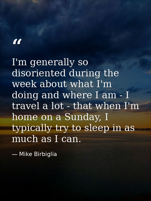 I'm generally so disoriented during the week about what I'm doing and where I am - I travel a lot - that when I'm home o — Mike Birbiglia