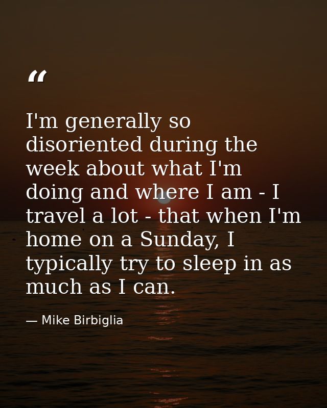 I'm generally so disoriented during the week about what I'm doing and where I am - I travel a lot - that when I'm home o — Mike Birbiglia