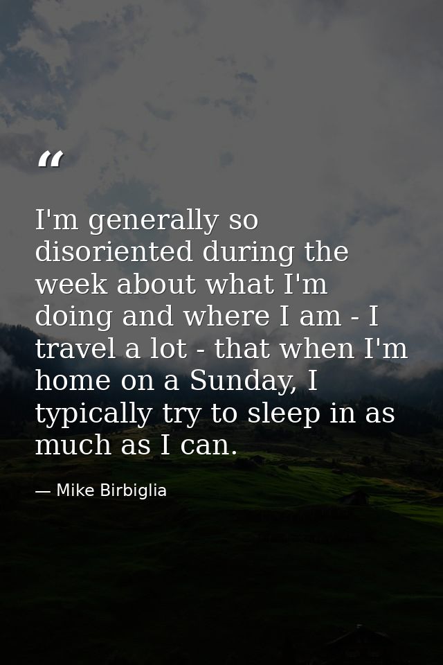I'm generally so disoriented during the week about what I'm doing and where I am - I travel a lot - that when I'm home o — Mike Birbiglia