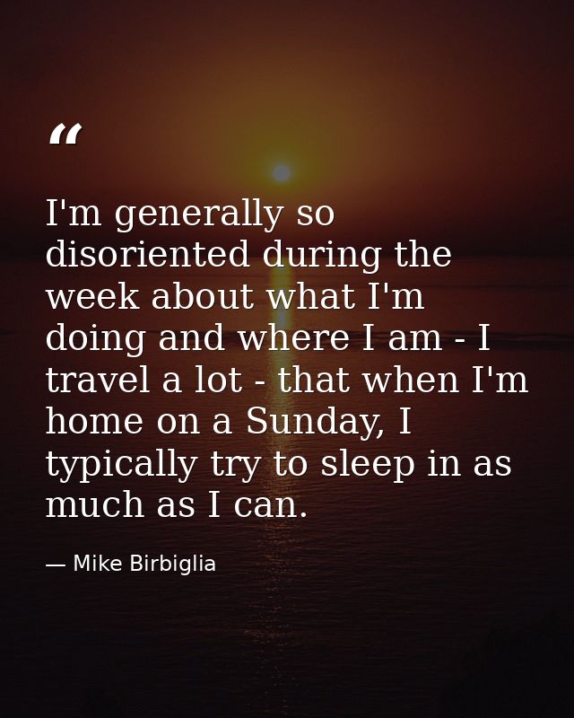 I'm generally so disoriented during the week about what I'm doing and where I am - I travel a lot - that when I'm home o — Mike Birbiglia