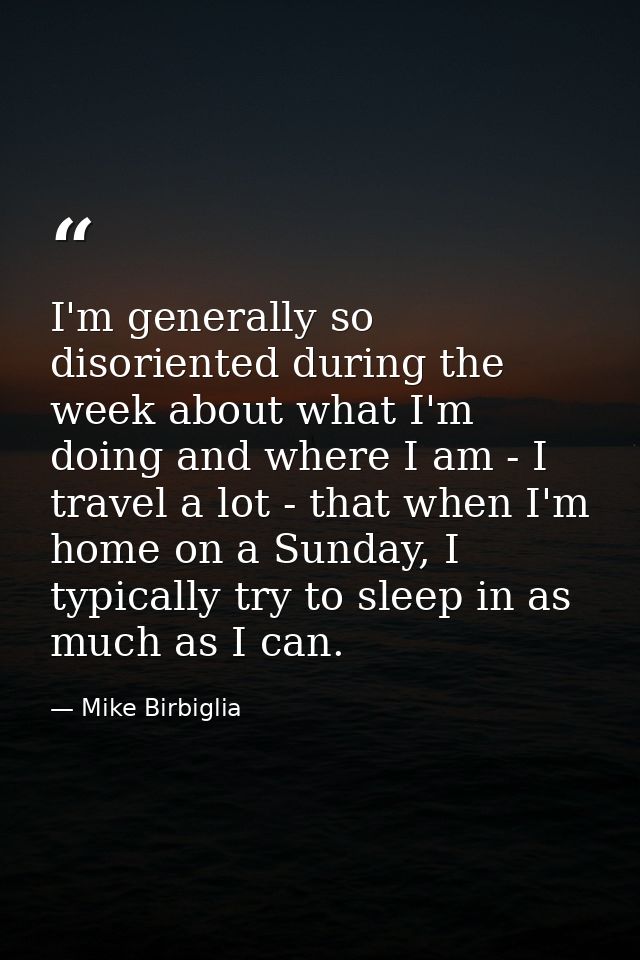 I'm generally so disoriented during the week about what I'm doing and where I am - I travel a lot - that when I'm home o — Mike Birbiglia