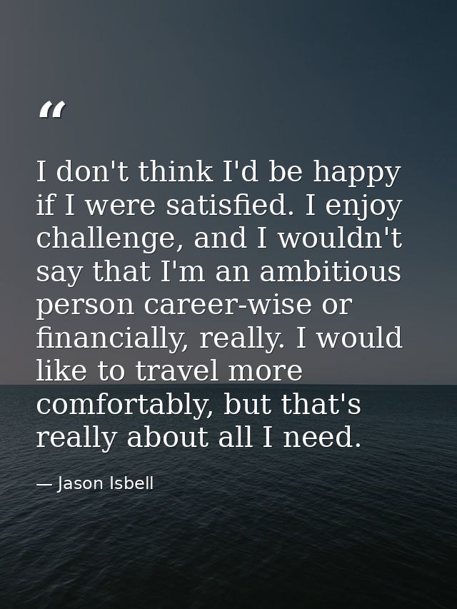 I don't think I'd be happy if I were satisfied. I enjoy challenge, and I wouldn't say that I'm an ambitious person caree — Jason Isbell
