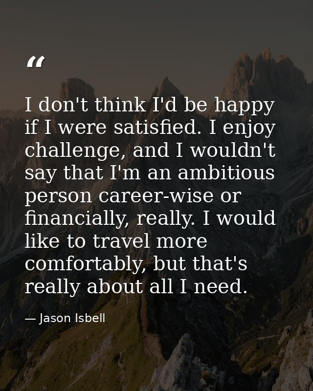 I don't think I'd be happy if I were satisfied. I enjoy challenge, and I wouldn't say that I'm an ambitious person caree — Jason Isbell